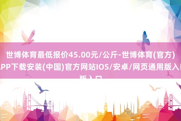 世博体育最低报价45.00元/公斤-世博体育(官方)APP下载安装(中国)官方网站IOS/安卓/网页通用版入口