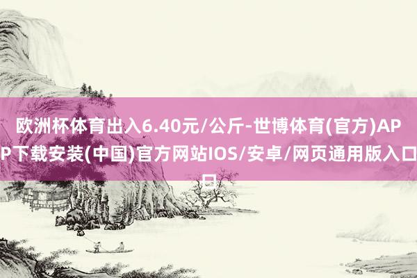 欧洲杯体育出入6.40元/公斤-世博体育(官方)APP下载安装(中国)官方网站IOS/安卓/网页通用版入口