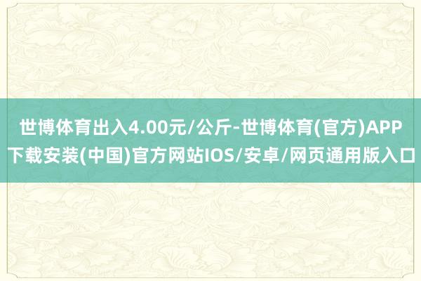 世博体育出入4.00元/公斤-世博体育(官方)APP下载安装(中国)官方网站IOS/安卓/网页通用版入口