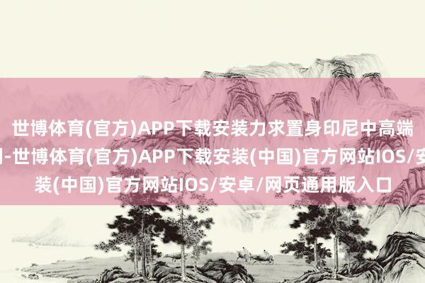 世博体育(官方)APP下载安装力求置身印尼中高端阛阓价值前三强之列-世博体育(官方)APP下载安装(中国)官方网站IOS/安卓/网页通用版入口