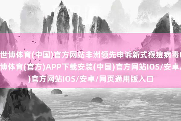 世博体育(中国)官方网站非洲领先申诉新式猴痘病毒Ib新式变异株-世博体育(官方)APP下载安装(中国)官方网站IOS/安卓/网页通用版入口