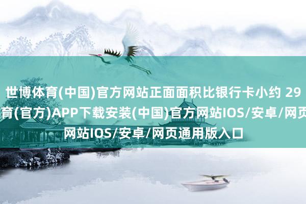 世博体育(中国)官方网站正面面积比银行卡小约 29.7%-世博体育(官方)APP下载安装(中国)官方网站IOS/安卓/网页通用版入口