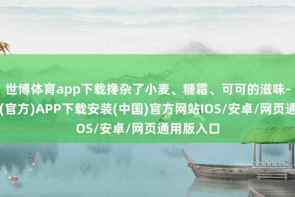 世博体育app下载搀杂了小麦、糖霜、可可的滋味-世博体育(官方)APP下载安装(中国)官方网站IOS/安卓/网页通用版入口