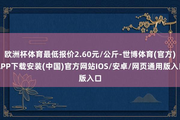 欧洲杯体育最低报价2.60元/公斤-世博体育(官方)APP下载安装(中国)官方网站IOS/安卓/网页通用版入口