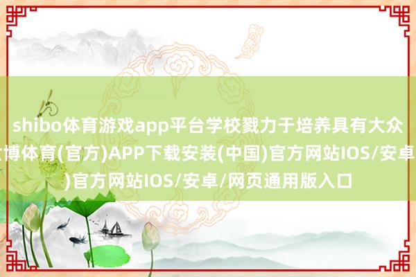 shibo体育游戏app平台学校戮力于培养具有大众视线的毕业生-世博体育(官方)APP下载安装(中国)官方网站IOS/安卓/网页通用版入口