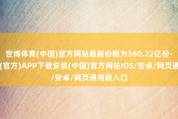 世博体育(中国)官方网站最新份额为360.22亿份-世博体育(官方)APP下载安装(中国)官方网站IOS/安卓/网页通用版入口