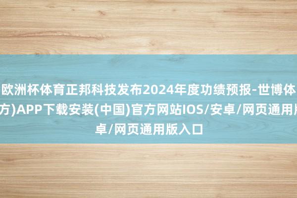 欧洲杯体育正邦科技发布2024年度功绩预报-世博体育(官方)APP下载安装(中国)官方网站IOS/安卓/网页通用版入口