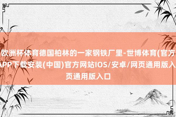 欧洲杯体育德国柏林的一家钢铁厂里-世博体育(官方)APP下载安装(中国)官方网站IOS/安卓/网页通用版入口