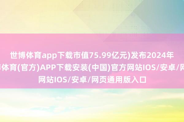 世博体育app下载市值75.99亿元)发布2024年龄迹快报-世博体育(官方)APP下载安装(中国)官方网站IOS/安卓/网页通用版入口